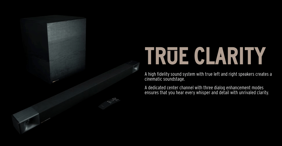 TRUE CLARITY
A high fidelity sound system with true left and right speakers creates a cinematic soundstage.

A dedicated center channel with three dialog enhancement modes ensures that you hear every whisper and detail with unrivaled clarity.