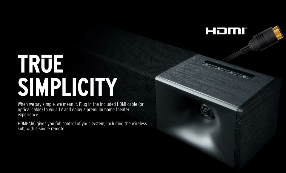 TRUE SIMPLICITY
When we say simple, we mean it. Plug in the included HDMI cable (or optical cable) to your TV and enjoy a premium home theater experience.

HDMI-ARC gives you full control of your system, including the wireless sub, with a single remote.
