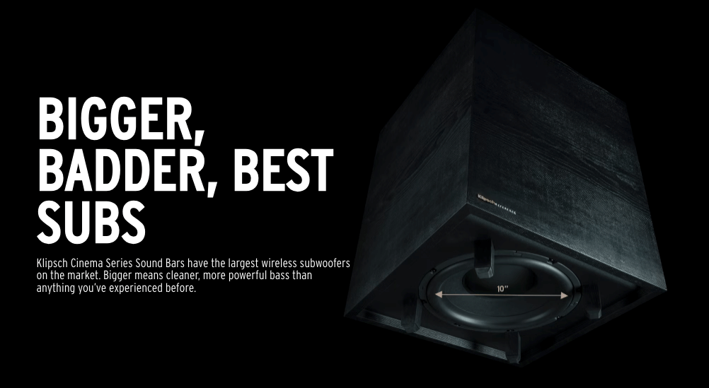 BIGGER, BADDER, BEST SUBS
Klipsch Cinema Series Sound Bars have the largest wireless subwoofers on the market. Bigger means cleaner, more powerful bass than anything you’ve experienced before.